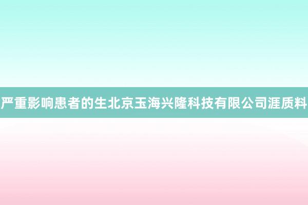 严重影响患者的生北京玉海兴隆科技有限公司涯质料